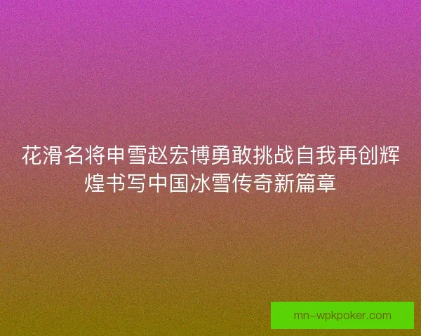 花滑名将申雪赵宏博勇敢挑战自我再创辉煌书写中国冰雪传奇新篇章