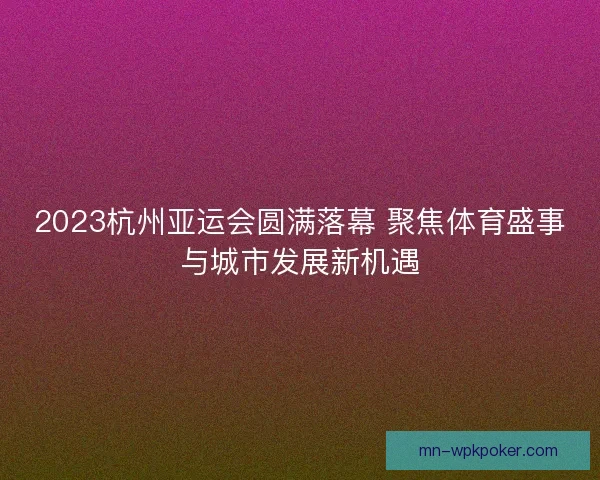 2023杭州亚运会圆满落幕 聚焦体育盛事与城市发展新机遇