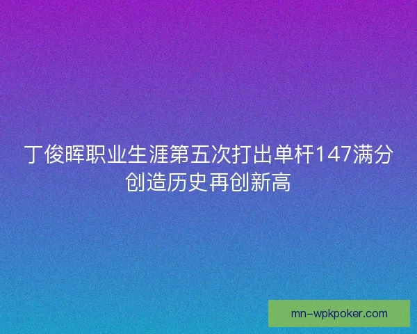丁俊晖职业生涯第五次打出单杆147满分创造历史再创新高