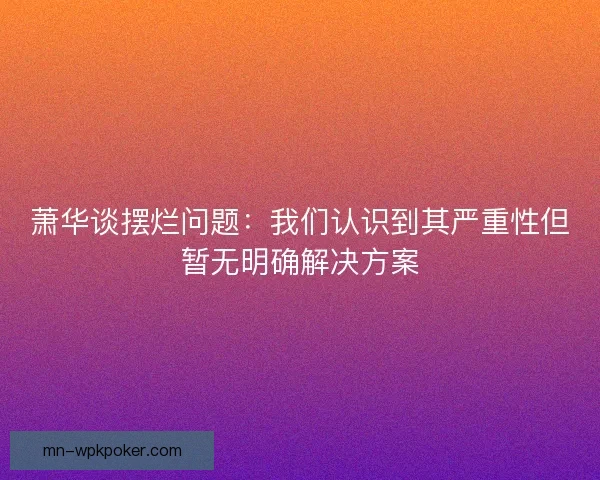 萧华谈摆烂问题:我们认识到其严重性但暂无明确解决方案 萧华谈摆烂问题:我们认识到其严重性但暂无明确解决方案