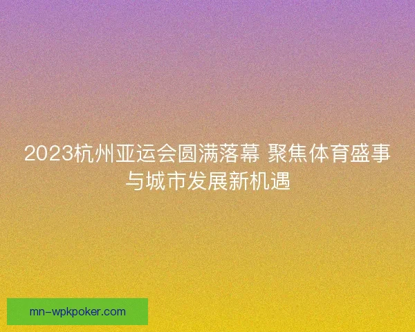 2023杭州亚运会圆满落幕 聚焦体育盛事与城市发展新机遇
