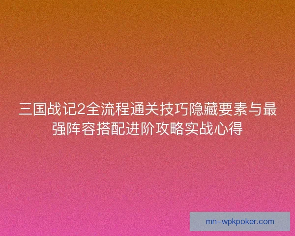三国战记2全流程通关技巧隐藏要素与最强阵容搭配进阶攻略实战心得 三国战记2全流程通关技巧隐藏要素与最强阵容搭配进阶攻略实战心得