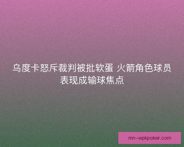乌度卡怒斥裁判被批软蛋 火箭角色球员表现成输球焦点