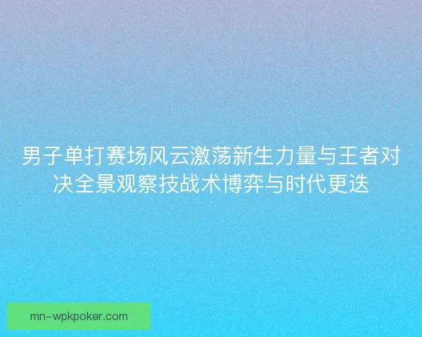 男子单打赛场风云激荡新生力量与王者对决全景观察技战术博弈与时代更迭