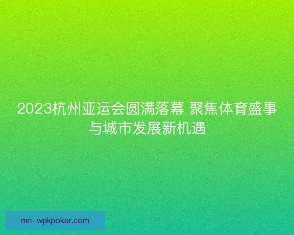 2023杭州亚运会圆满落幕 聚焦体育盛事与城市发展新机遇