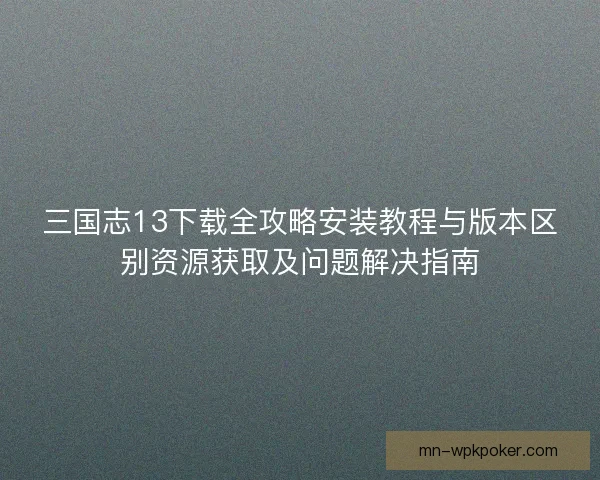 三国志13下载全攻略安装教程与版本区别资源获取及问题解决指南 三国志13下载全攻略安装教程与版本区别资源获取及问题解决指南