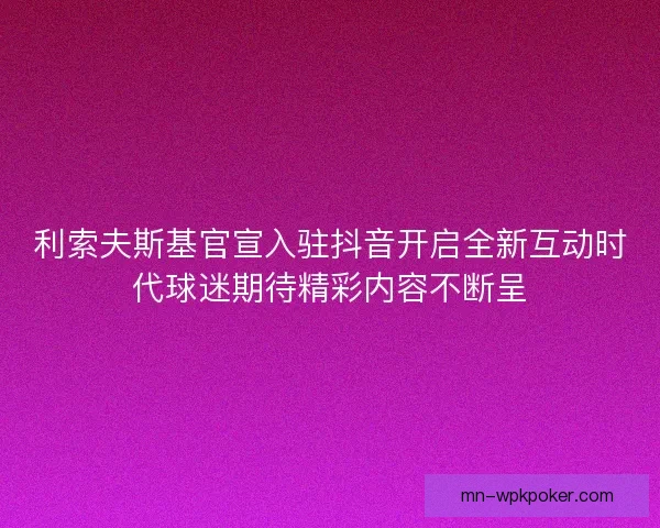 利索夫斯基官宣入驻抖音开启全新互动时代球迷期待精彩内容不断呈