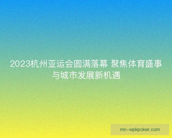 2023杭州亚运会圆满落幕 聚焦体育盛事与城市发展新机遇 2023杭州亚运会圆满落幕 聚焦体育盛事与城市发展新机遇