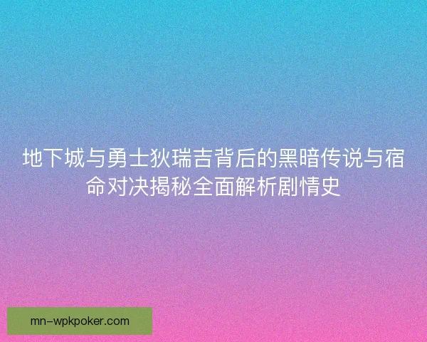 地下城与勇士狄瑞吉背后的黑暗传说与宿命对决揭秘全面解析剧情史