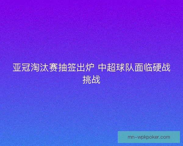 亚冠淘汰赛抽签出炉 中超球队面临硬战挑战 亚冠淘汰赛抽签出炉 中超球队面临硬战挑战